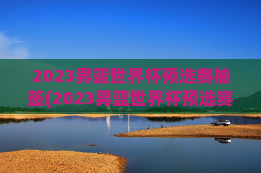2023男篮世界杯预选赛抽签(2023男篮世界杯预选赛抽签结果)2023男篮世界杯预选赛抽签结果