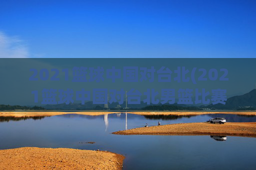 2021篮球中国对台北(2021篮球中国对台北男篮比赛)