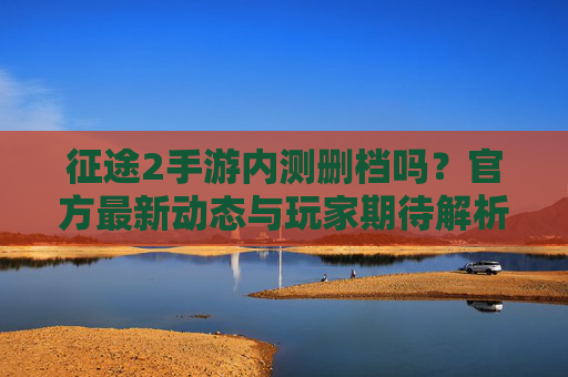 征途2手游内测删档吗？官方最新动态与玩家期待解析