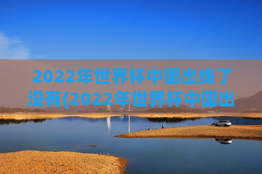 2022年世界杯中国出线了没有(2022年世界杯中国出线了没有啊)