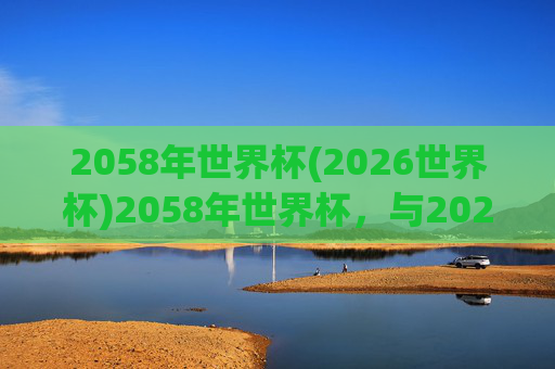 2058年世界杯(2026世界杯)2058年世界杯,与2026世界杯相关的未来足球赛事规划