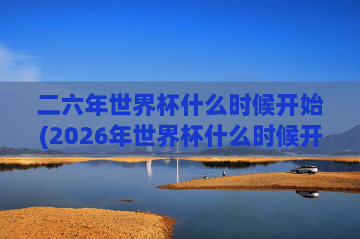 二六年世界杯什么时候开始(2026年世界杯什么时候开始)