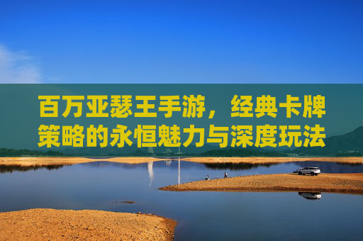 百万亚瑟王手游，经典卡牌策略的永恒魅力与深度玩法解析，百万亚瑟王手游，经典卡牌策略的永恒魅力与深度玩法解析