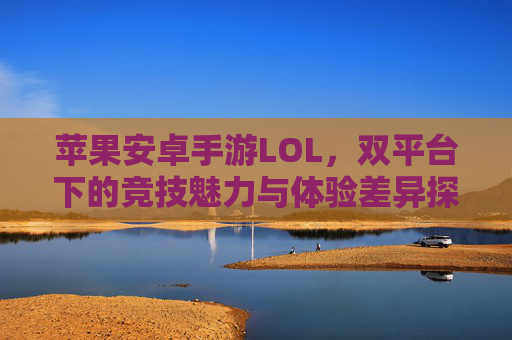 苹果安卓手游LOL,双平台下的竞技魅力与体验差异探析