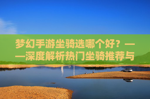 梦幻手游坐骑选哪个好?——深度解析热门坐骑推荐与选择策略,梦幻手游坐骑选哪个好?——深度解析热门坐骑推荐与选择策略