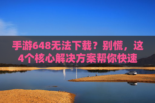 手游648无法下载？别慌，这4个核心解决方案帮你快速搞定！