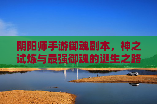 阴阳师手游御魂副本,神之试炼与最强御魂的诞生之路,阴阳师手游御魂副本,神之试炼与最强御魂的诞生之路