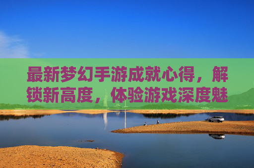 最新梦幻手游成就心得,解锁新高度,体验游戏深度魅力,最新梦幻手游成就心得,解锁新高度,体验游戏深度魅力