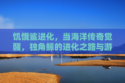 饥饿鲨进化,当海洋传奇觉醒,独角鲸的进化之路与游戏新体验,饥饿鲨进化,海洋传奇觉醒,独角鲸进化之路与游戏新体验