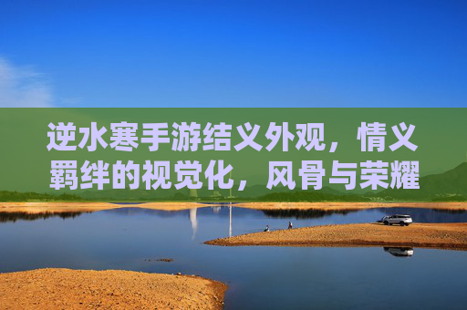 逆水寒手游结义外观,情义羁绊的视觉化,风骨与荣耀的象征,逆水寒结义外观,情义羁绊的视觉化,风骨与荣耀的象征