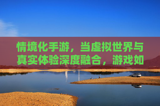 情境化手游,当虚拟世界与真实体验深度融合,游戏如何重塑玩家沉浸感?