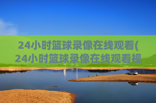 24小时篮球录像在线观看(24小时篮球录像在线观看视频)