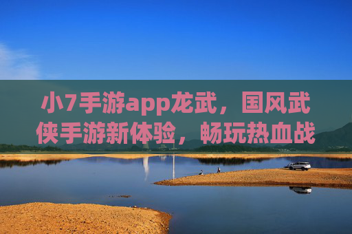 小7手游app龙武，国风武侠手游新体验，畅玩热血战斗与精彩剧情，小7手游app龙武，国风武侠新体验，畅玩热血战斗与精彩剧情