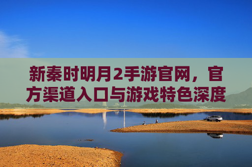 新秦时明月2手游官网，官方渠道入口与游戏特色深度解析，新秦时明月2手游，官网入口与游戏特色深度解析