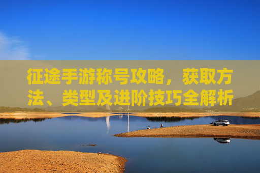 征途手游称号攻略,获取方法、类型及进阶技巧全解析,征途手游称号攻略,获取方法、类型及进阶技巧全解析