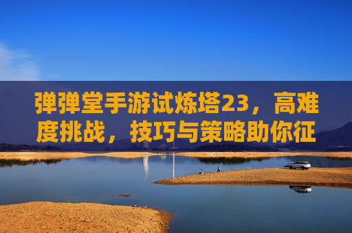 弹弹堂手游试炼塔23,高难度挑战,技巧与策略助你征服,弹弹堂手游试炼塔23高难度攻略,技巧与策略助你征服