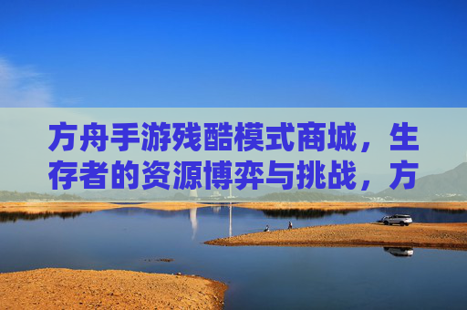 方舟手游残酷模式商城,生存者的资源博弈与挑战,方舟手游残酷模式商城,生存者的资源博弈与挑战