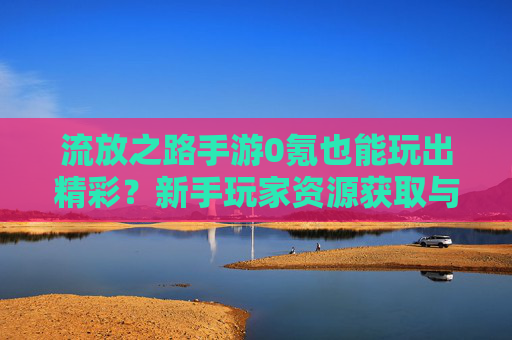 流放之路手游0氪也能玩出精彩？新手玩家资源获取与进阶攻略，流放之路手游0氪也能玩出精彩？新手玩家资源获取与进阶攻略