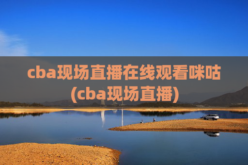 cba现场直播在线观看咪咕(cba现场直播)