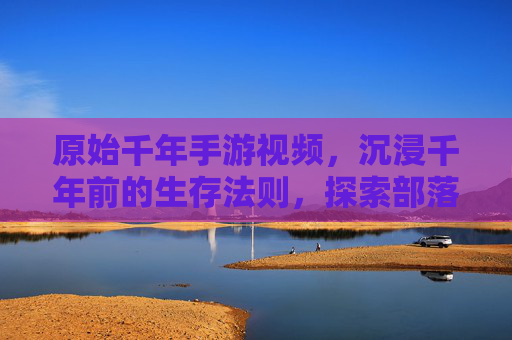 原始千年手游视频,沉浸千年前的生存法则,探索部落发展的古老轨迹,原始千年手游,沉浸千年生存法则,探索部落发展轨迹