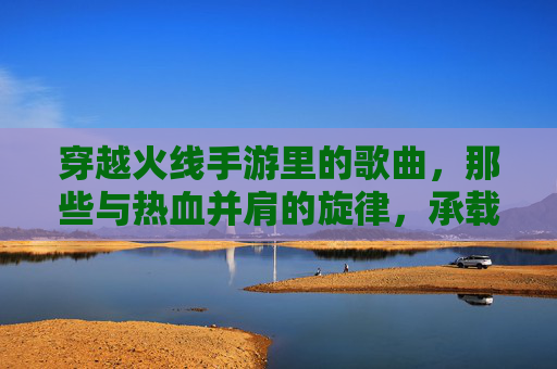 穿越火线手游里的歌曲,那些与热血并肩的旋律,承载我们的游戏记忆