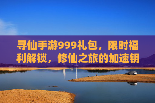 寻仙手游999礼包，限时福利解锁，修仙之旅的加速钥匙，你值得拥有！
