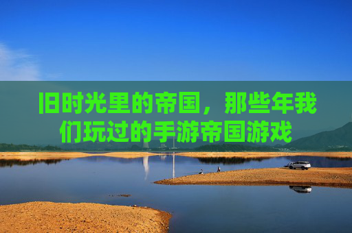旧时光里的帝国,那些年我们玩过的手游帝国游戏