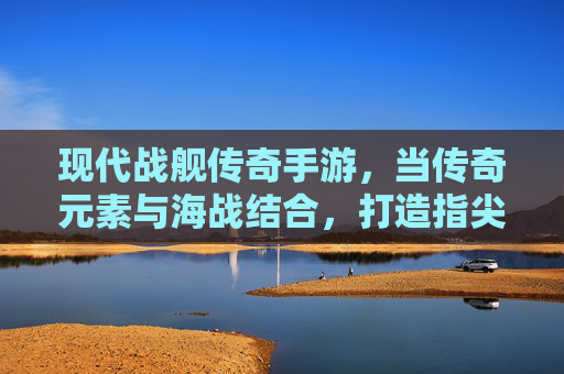 现代战舰传奇手游，当传奇元素与海战结合，打造指尖上的海洋霸主