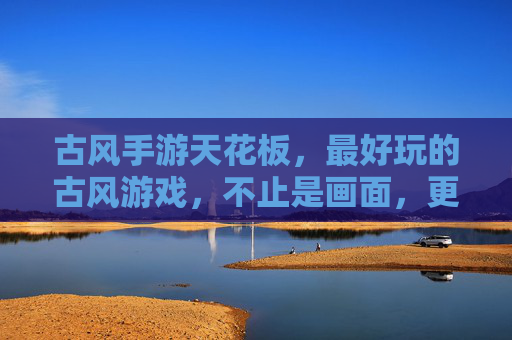 古风手游天花板，最好玩的古风游戏，不止是画面，更是沉浸式体验与文化狂欢