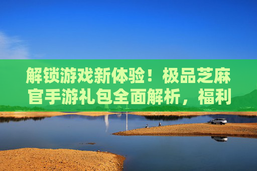 解锁游戏新体验!极品芝麻官手游礼包全面解析,福利满满助你一飞冲天