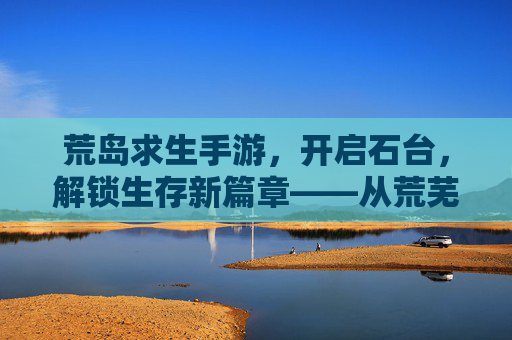 荒岛求生手游,开启石台,解锁生存新篇章——从荒芜到文明的生存进化,荒岛求生手游,开启石台,解锁从荒芜到文明的生存进化新篇章