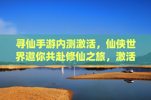 寻仙手游内测激活,仙侠世界邀你共赴修仙之旅,激活码领取及内测体验全解析