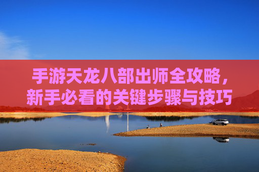 手游天龙八部出师全攻略,新手必看的关键步骤与技巧,手游天龙八部出师全攻略,新手必看的关键步骤与技巧