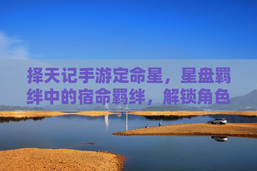 择天记手游定命星，星盘羁绊中的宿命羁绊，解锁角色深度与剧情新篇章，择天记手游宿命羁绊与定命星，解锁角色深度与剧情新篇章