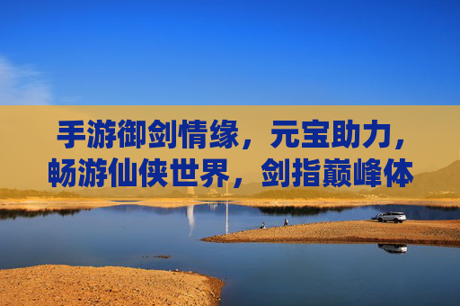 手游御剑情缘,元宝助力,畅游仙侠世界,剑指巅峰体验
