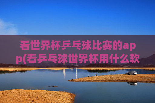 看世界杯乒乓球比赛的app(看乒乓球世界杯用什么软件)