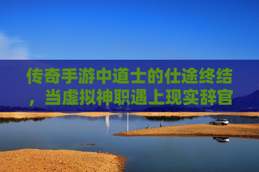传奇手游中道士的仕途终结,当虚拟神职遇上现实辞官