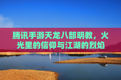 腾讯手游天龙八部明教,火光里的信仰与江湖的烈焰