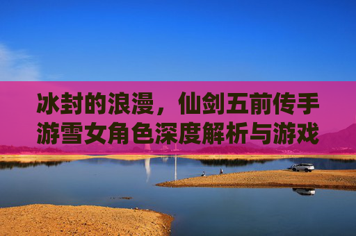 冰封的浪漫,仙剑五前传手游雪女角色深度解析与游戏体验,冰封的浪漫,仙剑五前传手游雪女角色深度解析与游戏体验