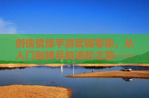剑侠情缘手游武器等级,从入门到神兵的进阶之路——解析武器成长与战斗力提升的关键