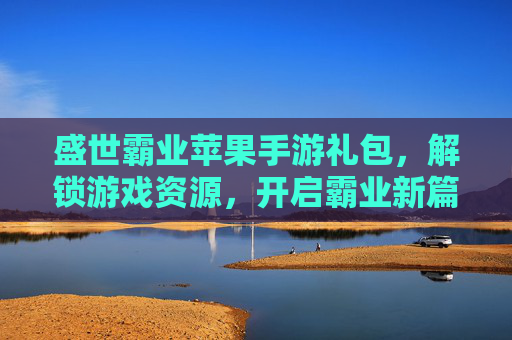 盛世霸业苹果手游礼包，解锁游戏资源，开启霸业新篇章，盛世霸业苹果手游礼包，解锁游戏资源，开启霸业新篇章