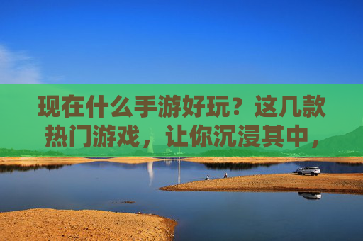 现在什么手游好玩？这几款热门游戏，让你沉浸其中，轻松上瘾，现在什么手游好玩？这几款热门游戏，让你沉浸其中，轻松上瘾