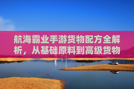 航海霸业手游货物配方全解析，从基础原料到高级货物的进阶之路，解锁财富密码