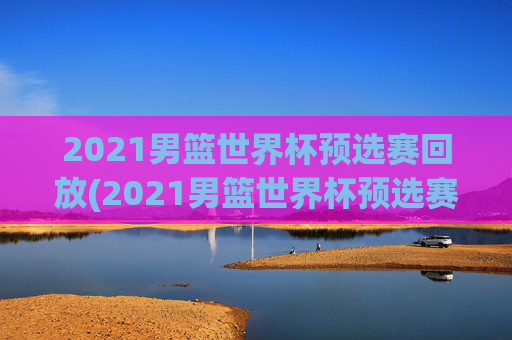 2021男篮世界杯预选赛回放(2021男篮世界杯预选赛回放视频)2021男篮世界杯预选赛回放视频回顾