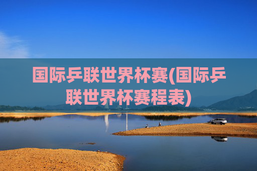 国际乒联世界杯赛(国际乒联世界杯赛程表)