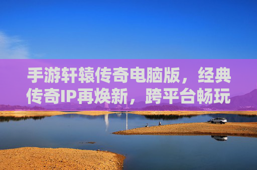 手游轩辕传奇电脑版,经典传奇IP再焕新,跨平台畅玩体验升级