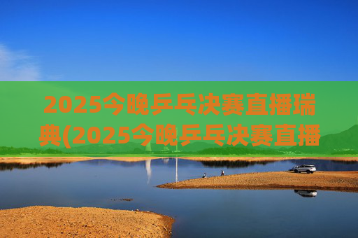 2025今晚乒乓决赛直播瑞典(2025今晚乒乓决赛直播瑞典男单冠军是谁)