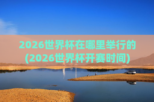 2026世界杯在哪里举行的(2026世界杯开赛时间)