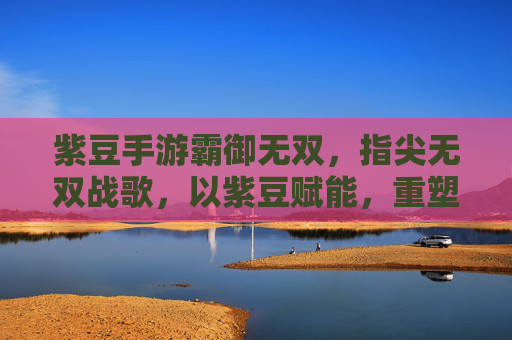 紫豆手游霸御无双，指尖无双战歌，以紫豆赋能，重塑手游战斗新体验