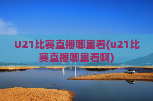 U21比赛直播哪里看(u21比赛直播哪里看啊)